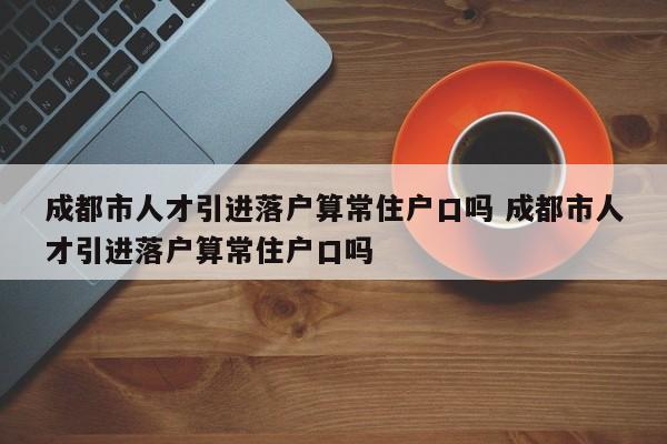 成都市人才引进落户算常住户口吗 成都市人才引进落户算常住户口吗 成都市人才引进落户算常住户口吗 成都市人才引进落户算常住户口吗