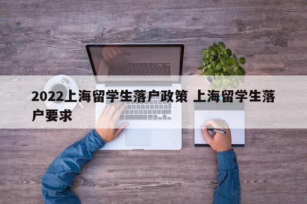 2022上海留学生落户政策 上海留学生落户要求 2022上海留学生落户政策 上海留学生落户要求