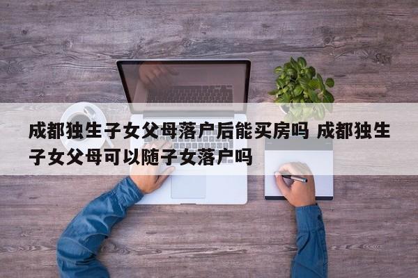 成都独生子女父母落户后能买房吗 成都独生子女父母可以随子女落户吗 成都独生子女父母落户后能买房吗 成都独生子女父母可以随子女落户吗