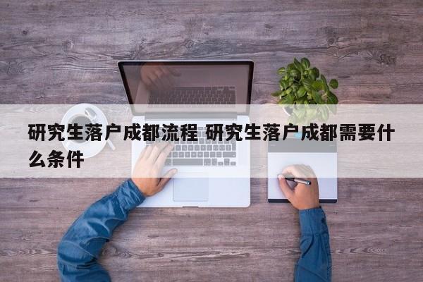 研究生落户成都流程 研究生落户成都需要什么条件 研究生落户成都流程 研究生落户成都需要什么条件