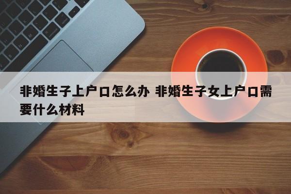 非婚生子上户口怎么办 非婚生子女上户口需要什么材料 非婚生子上户口怎么办 非婚生子女上户口需要什么材料