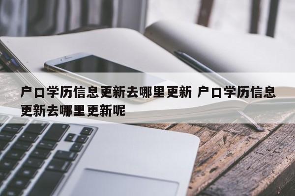 户口学历信息更新去哪里更新 户口学历信息更新去哪里更新呢 户口学历信息更新去哪里更新 户口学历信息更新去哪里更新呢