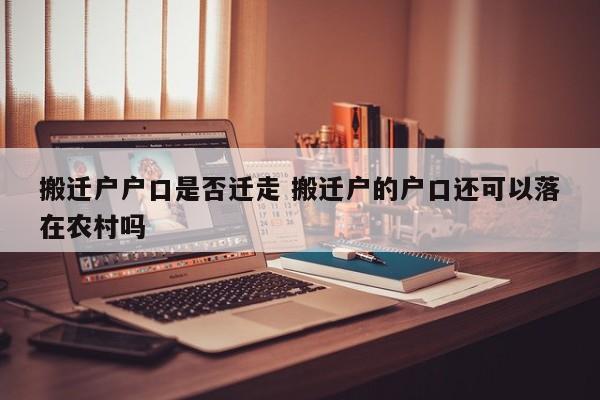 搬迁户户口是否迁走 搬迁户的户口还可以落在农村吗 搬迁户户口是否迁走 搬迁户的户口还可以落在农村吗