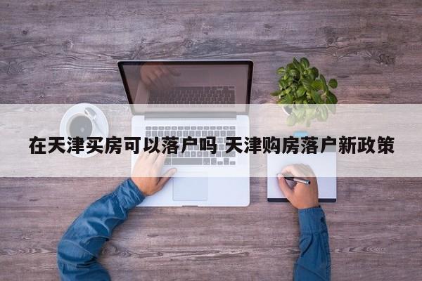 在天津买房可以落户吗 天津购房落户新政策 在天津买房可以落户吗 天津购房落户新政策
