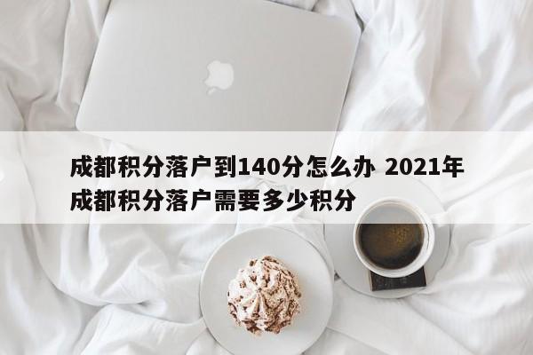 成都积分落户到140分怎么办 2021年成都积分落户需要多少积分 成都积分落户到140分怎么办 2021年成都积分落户需要多少积分