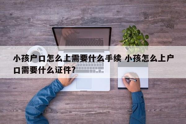 小孩户口怎么上需要什么手续 小孩怎么上户口需要什么证件? 小孩户口怎么上需要什么手续 小孩怎么上户口需要什么证件?