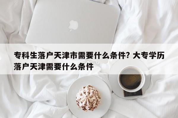 专科生落户天津市需要什么条件? 大专学历落户天津需要什么条件