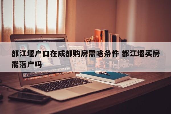 都江堰户口在成都购房需啥条件 都江堰买房能落户吗