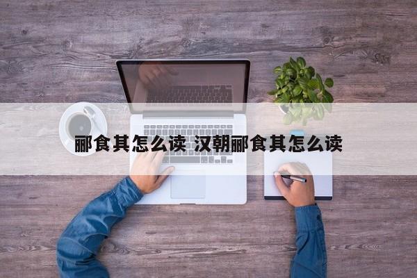 郦食其怎么读 汉朝郦食其怎么读 郦食其怎么读 汉朝郦食其怎么读