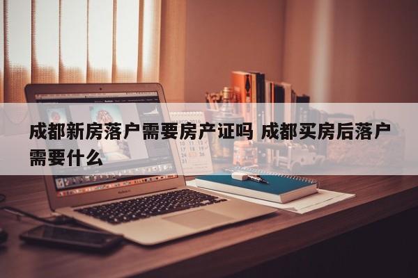 成都新房落户需要房产证吗 成都买房后落户需要什么 成都新房落户需要房产证吗 成都买房后落户需要什么