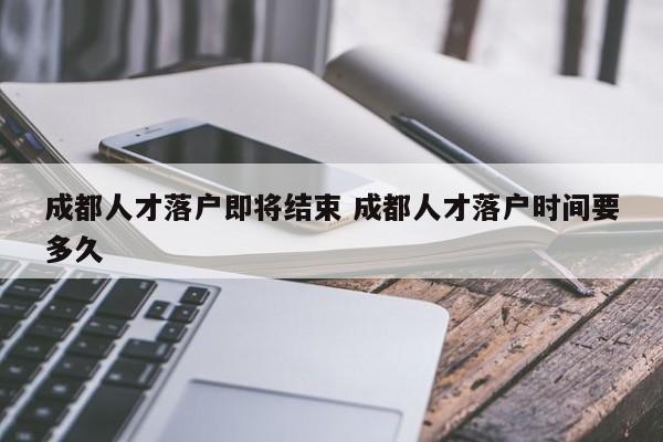成都人才落户即将结束 成都人才落户时间要多久 成都人才落户即将结束 成都人才落户时间要多久