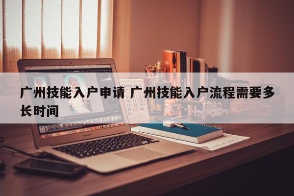 广州技能入户申请 广州技能入户流程需要多长时间 广州技能入户申请 广州技能入户流程需要多长时间