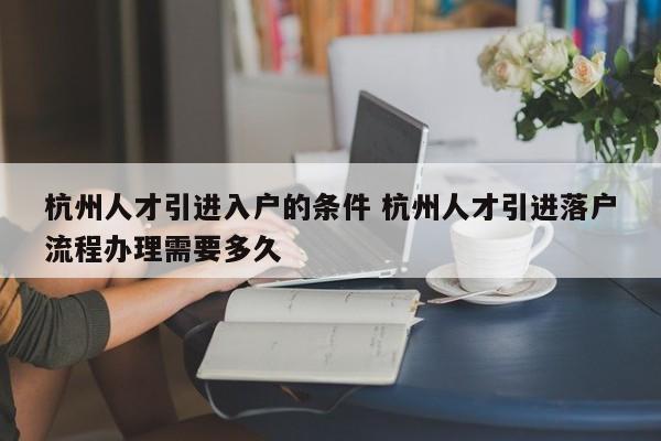 杭州人才引进入户的条件 杭州人才引进落户流程办理需要多久 杭州人才引进入户的条件 杭州人才引进落户流程办理需要多久