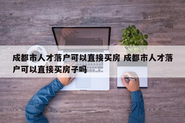 成都市人才落户可以直接买房 成都市人才落户可以直接买房子吗 成都市人才落户可以直接买房 成都市人才落户可以直接买房子吗