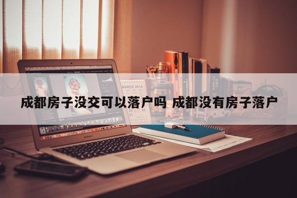 成都房子没交可以落户吗 成都没有房子落户 成都房子没交可以落户吗 成都没有房子落户