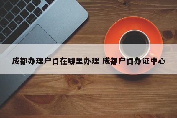 成都办理户口在哪里办理 成都户口办证中心 成都办理户口在哪里办理 成都户口办证中心