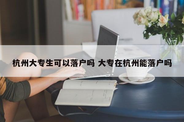 杭州大专生可以落户吗 大专在杭州能落户吗 杭州大专生可以落户吗 大专在杭州能落户吗