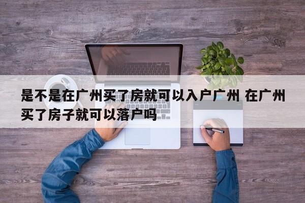 是不是在广州买了房就可以入户广州 在广州买了房子就可以落户吗 是不是在广州买了房就可以入户广州 在广州买了房子就可以落户吗
