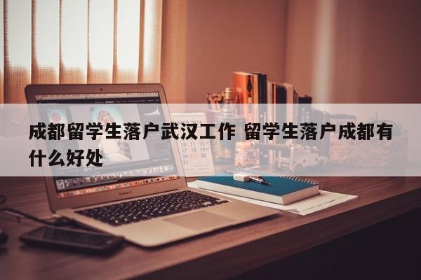 成都留学生落户武汉工作 留学生落户成都有什么好处 成都留学生落户武汉工作 留学生落户成都有什么好处