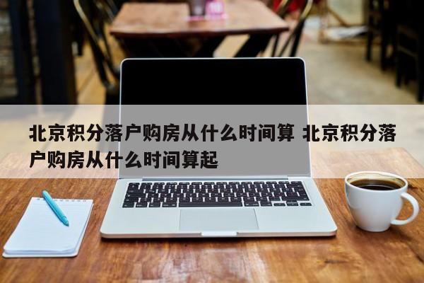 北京积分落户购房从什么时间算 北京积分落户购房从什么时间算起 北京积分落户购房从什么时间算 北京积分落户购房从什么时间算起