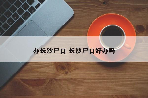 办长沙户口 长沙户口好办吗 办长沙户口 长沙户口好办吗