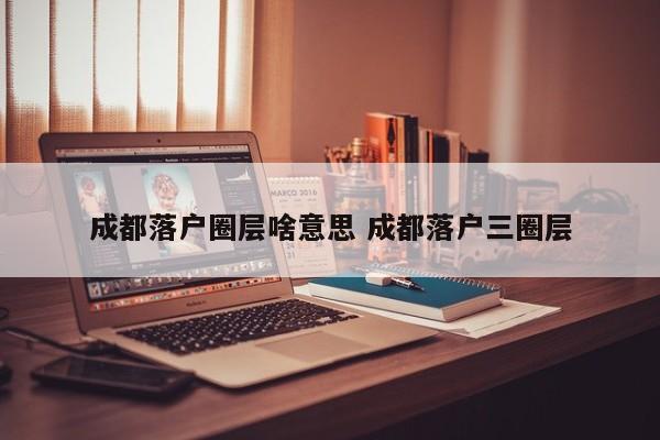 成都落户圈层啥意思 成都落户三圈层 成都落户圈层啥意思 成都落户三圈层