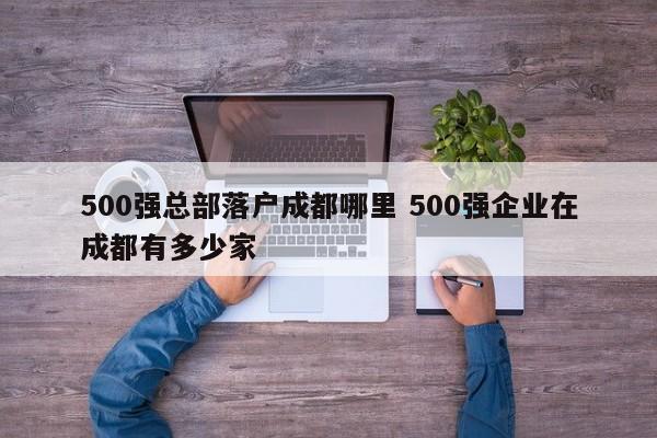 500强总部落户成都哪里 500强企业在成都有多少家