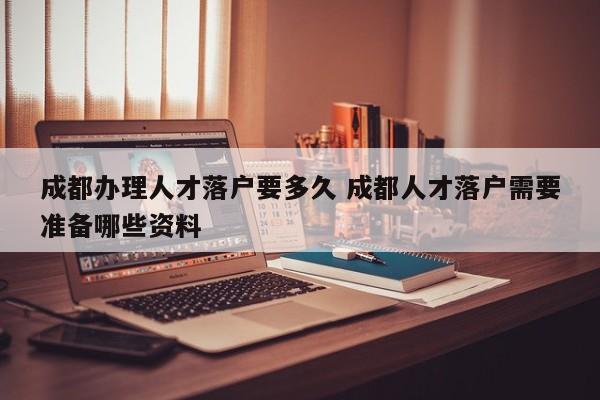 成都办理人才落户要多久 成都人才落户需要准备哪些资料 成都办理人才落户要多久 成都人才落户需要准备哪些资料