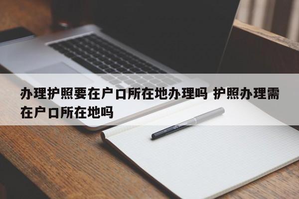 办理护照要在户口所在地办理吗 护照办理需在户口所在地吗 办理护照要在户口所在地办理吗 护照办理需在户口所在地吗