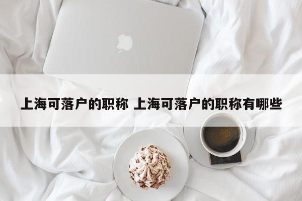 上海可落户的职称 上海可落户的职称有哪些 上海可落户的职称 上海可落户的职称有哪些
