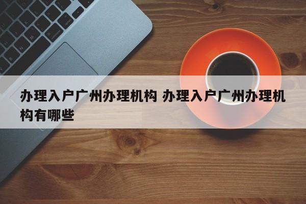 办理入户广州办理机构 办理入户广州办理机构有哪些 办理入户广州办理机构 办理入户广州办理机构有哪些