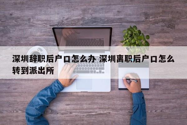 深圳辞职后户口怎么办 深圳离职后户口怎么转到派出所
