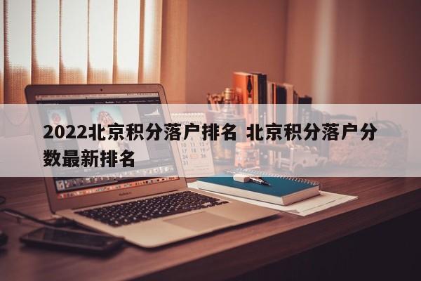 2022北京积分落户排名 北京积分落户分数最新排名 2022北京积分落户排名 北京积分落户分数最新排名