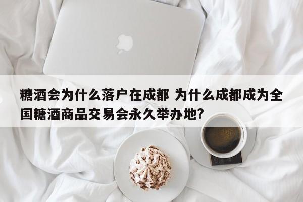 糖酒会为什么落户在成都 为什么成都成为全国糖酒商品交易会永久举办地?