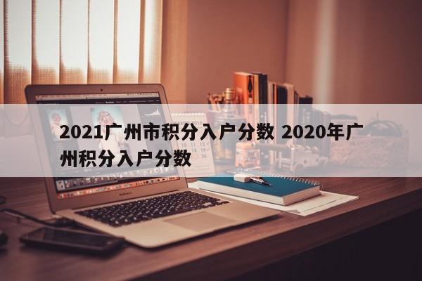 2021广州市积分入户分数 2020年广州积分入户分数