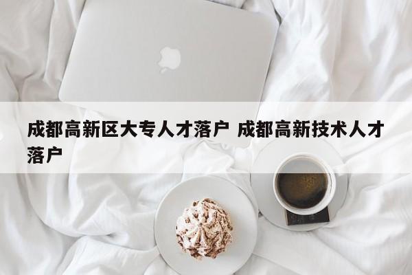 成都高新区大专人才落户 成都高新技术人才落户