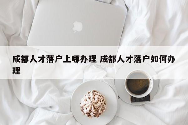 成都人才落户上哪办理 成都人才落户如何办理 成都人才落户上哪办理 成都人才落户如何办理
