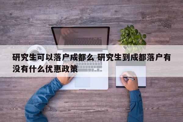 研究生可以落户成都么 研究生到成都落户有没有什么优惠政策 研究生可以落户成都么 研究生到成都落户有没有什么优惠政策