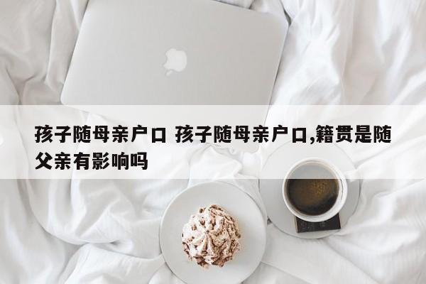 孩子随母亲户口 孩子随母亲户口,籍贯是随父亲有影响吗