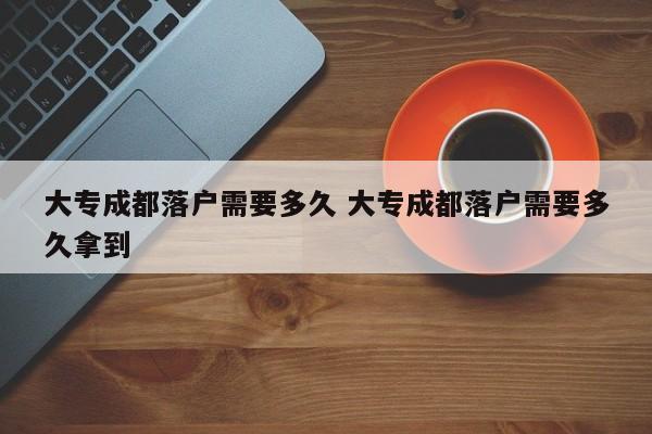大专成都落户需要多久 大专成都落户需要多久拿到 大专成都落户需要多久 大专成都落户需要多久拿到