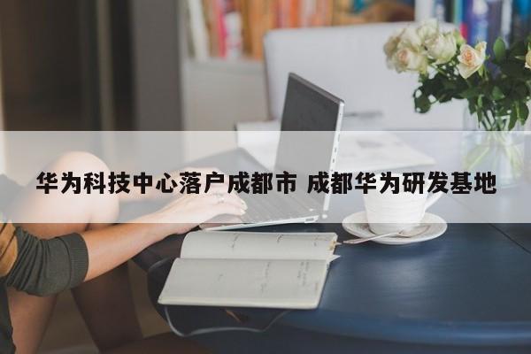 华为科技中心落户成都市 成都华为研发基地 华为科技中心落户成都市 成都华为研发基地