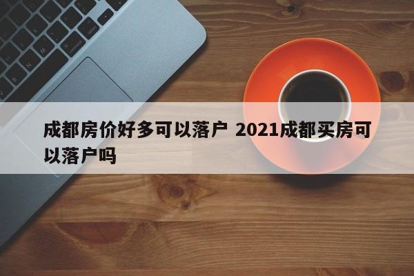 成都房价好多可以落户 2021成都买房可以落户吗 成都房价好多可以落户 2021成都买房可以落户吗