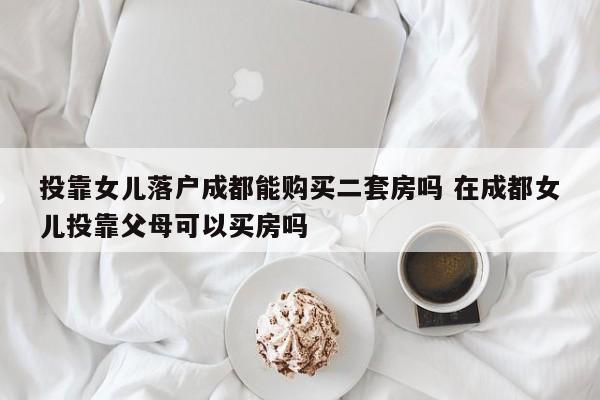 投靠女儿落户成都能购买二套房吗 在成都女儿投靠父母可以买房吗 投靠女儿落户成都能购买二套房吗 在成都女儿投靠父母可以买房吗