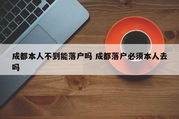 成都本人不到能落户吗 成都落户必须本人去吗 成都本人不到能落户吗 成都落户必须本人去吗