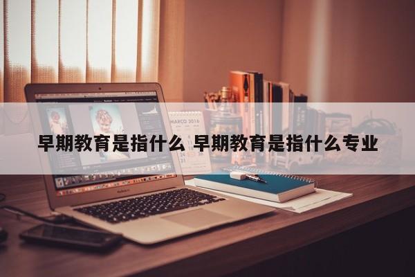 早期教育是指什么 早期教育是指什么专业 早期教育是指什么 早期教育是指什么专业