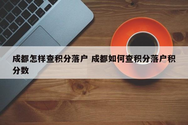 成都怎样查积分落户 成都如何查积分落户积分数 成都怎样查积分落户 成都如何查积分落户积分数