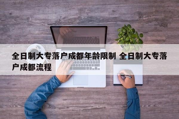 全日制大专落户成都年龄限制 全日制大专落户成都流程 全日制大专落户成都年龄限制 全日制大专落户成都流程