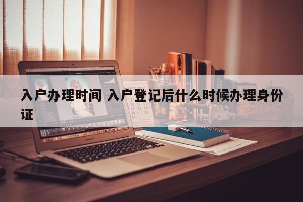 入户办理时间 入户登记后什么时候办理身份证