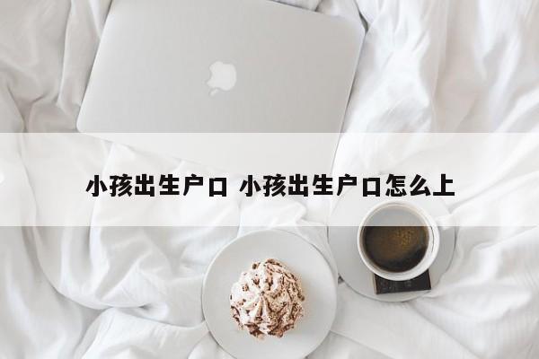 小孩出生户口 小孩出生户口怎么上 小孩出生户口 小孩出生户口怎么上
