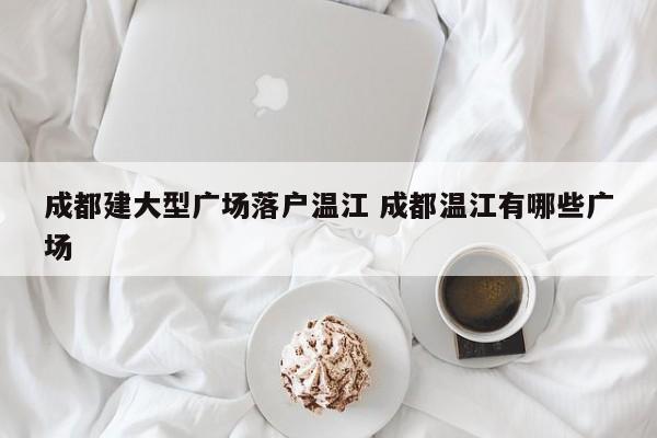 成都建大型广场落户温江 成都温江有哪些广场 成都建大型广场落户温江 成都温江有哪些广场